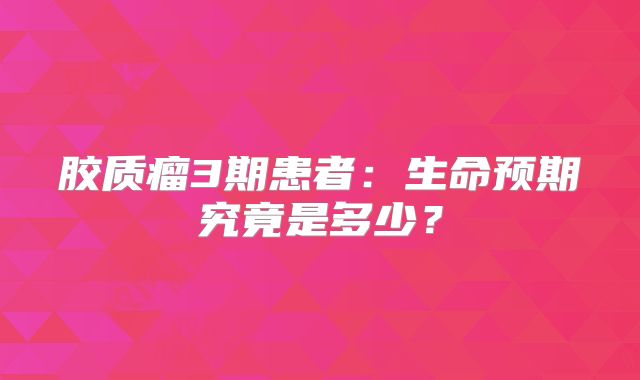 胶质瘤3期患者：生命预期究竟是多少？