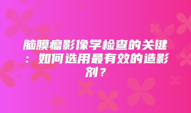 脑膜瘤影像学检查的关键：如何选用最有效的造影剂？