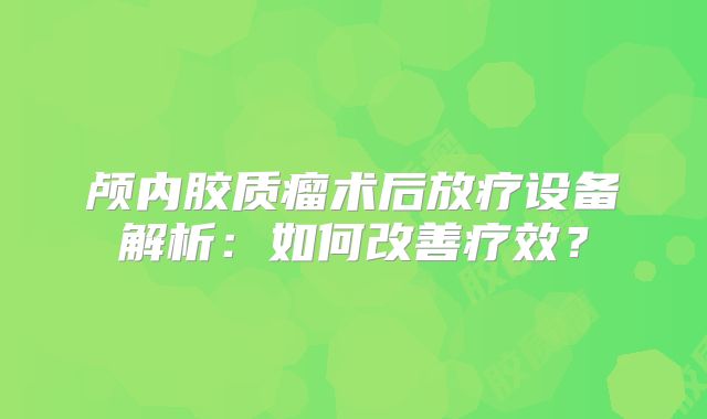 颅内胶质瘤术后放疗设备解析：如何改善疗效？