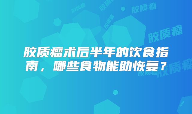 胶质瘤术后半年的饮食指南，哪些食物能助恢复？