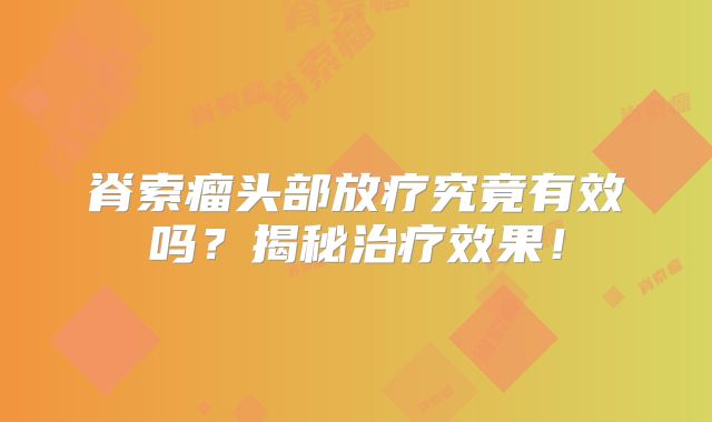 脊索瘤头部放疗究竟有效吗？揭秘治疗效果！