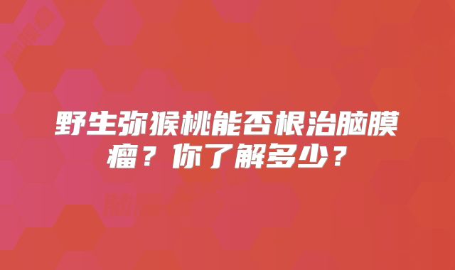 野生弥猴桃能否根治脑膜瘤？你了解多少？