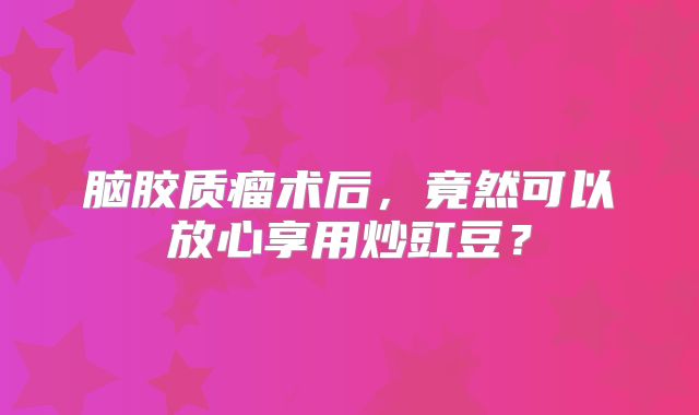 脑胶质瘤术后，竟然可以放心享用炒豇豆？