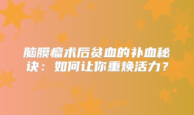 脑膜瘤术后贫血的补血秘诀：如何让你重焕活力？