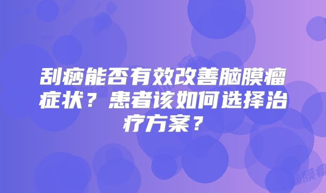 刮痧能否有效改善脑膜瘤症状？患者该如何选择治疗方案？