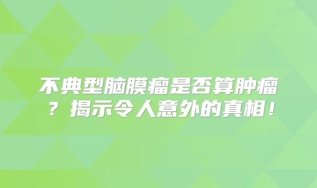 不典型脑膜瘤是否算肿瘤？揭示令人意外的真相！