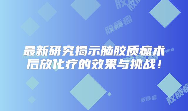 最新研究揭示脑胶质瘤术后放化疗的效果与挑战！