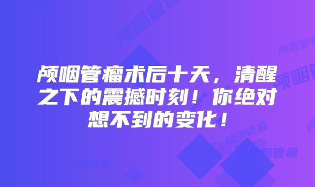颅咽管瘤术后十天，清醒之下的震撼时刻！你绝对想不到的变化！