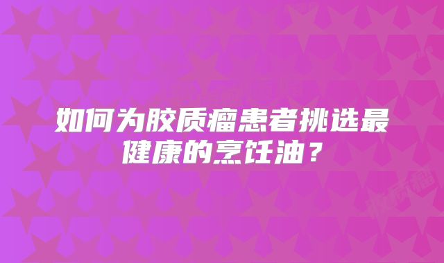 如何为胶质瘤患者挑选最健康的烹饪油？