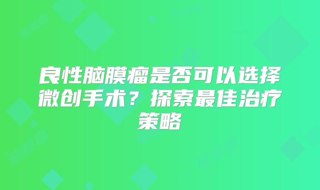良性脑膜瘤是否可以选择微创手术？探索最佳治疗策略