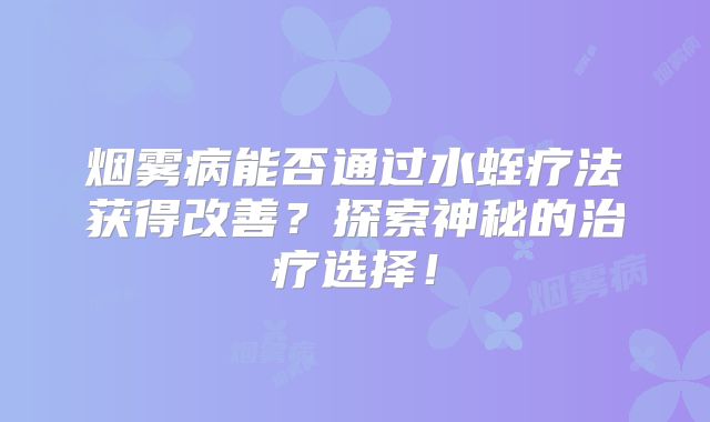 烟雾病能否通过水蛭疗法获得改善？探索神秘的治疗选择！