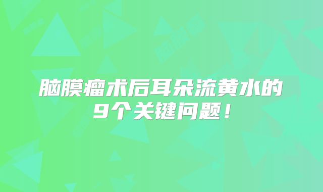 脑膜瘤术后耳朵流黄水的9个关键问题！
