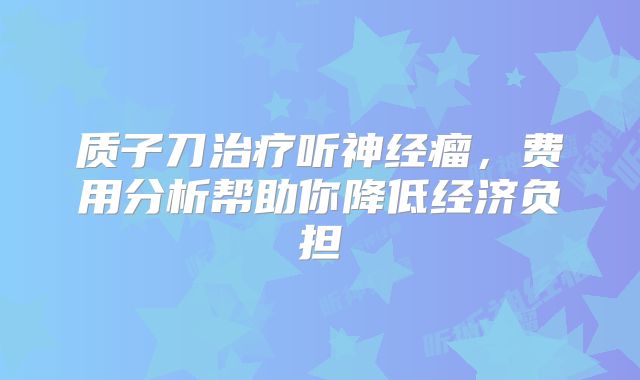 质子刀治疗听神经瘤，费用分析帮助你降低经济负担