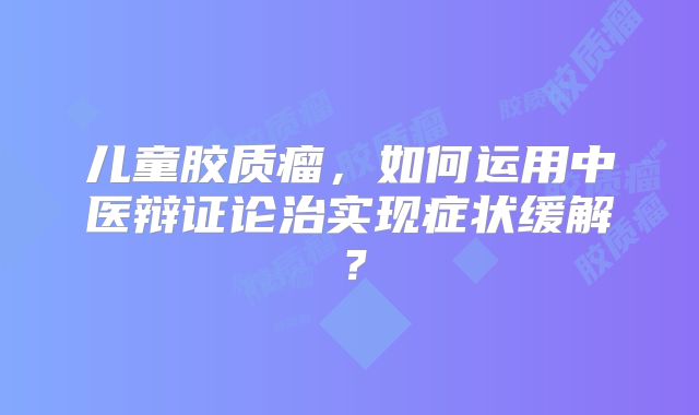 儿童胶质瘤，如何运用中医辩证论治实现症状缓解？