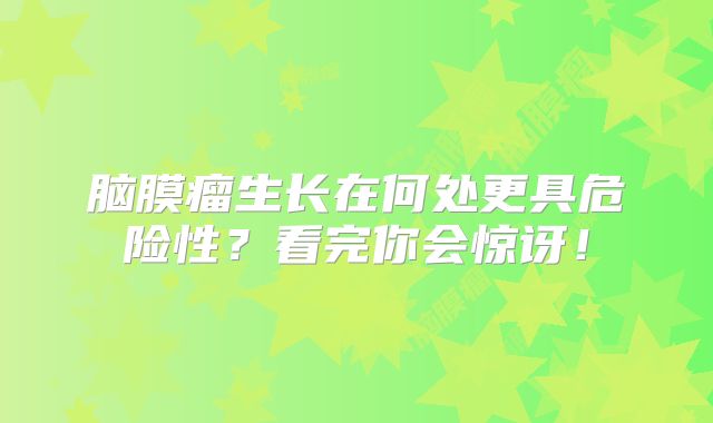 脑膜瘤生长在何处更具危险性？看完你会惊讶！