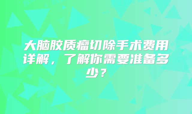 大脑胶质瘤切除手术费用详解，了解你需要准备多少？