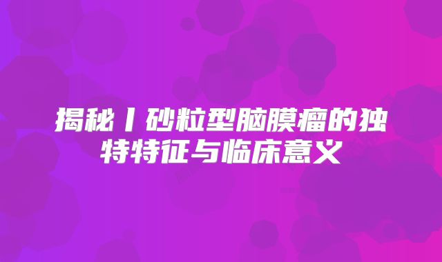 揭秘丨砂粒型脑膜瘤的独特特征与临床意义