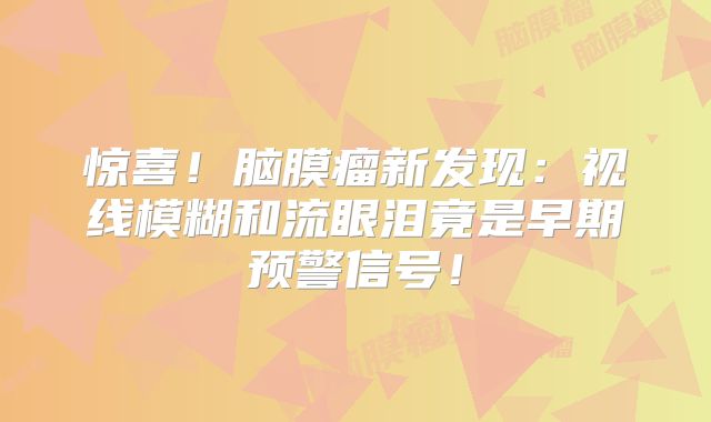 惊喜！脑膜瘤新发现：视线模糊和流眼泪竟是早期预警信号！