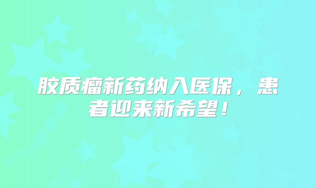胶质瘤新药纳入医保，患者迎来新希望！