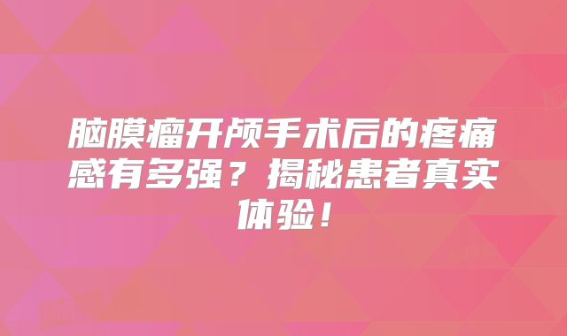 脑膜瘤开颅手术后的疼痛感有多强？揭秘患者真实体验！