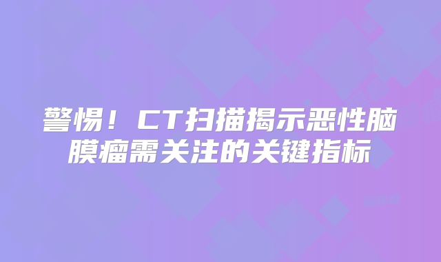 警惕！CT扫描揭示恶性脑膜瘤需关注的关键指标