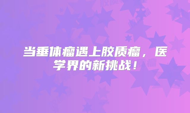 当垂体瘤遇上胶质瘤，医学界的新挑战！