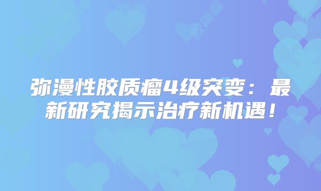弥漫性胶质瘤4级突变：最新研究揭示治疗新机遇！