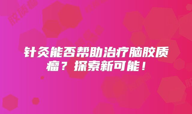 针灸能否帮助治疗脑胶质瘤？探索新可能！