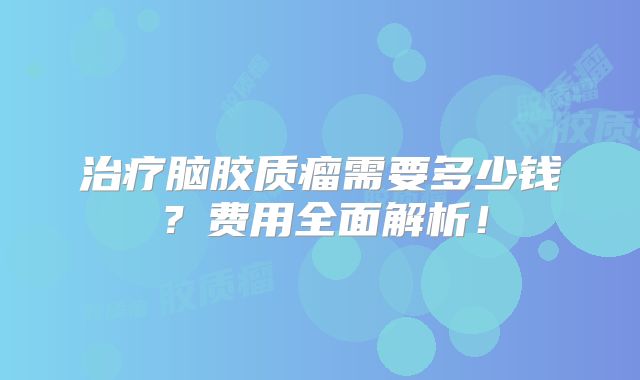 治疗脑胶质瘤需要多少钱？费用全面解析！