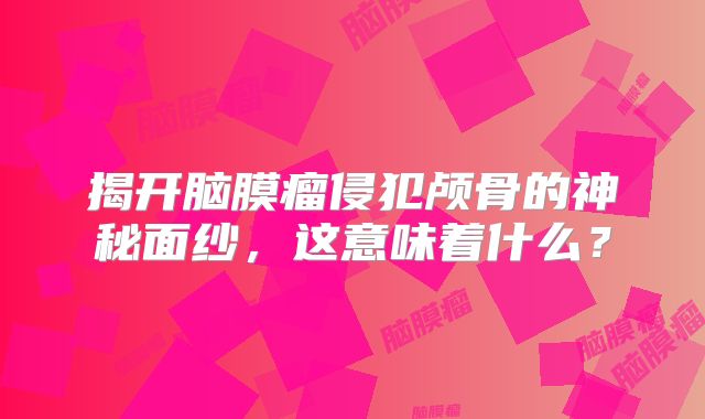 揭开脑膜瘤侵犯颅骨的神秘面纱，这意味着什么？