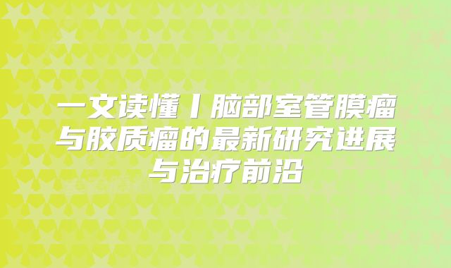 一文读懂丨脑部室管膜瘤与胶质瘤的最新研究进展与治疗前沿