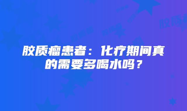 胶质瘤患者：化疗期间真的需要多喝水吗？