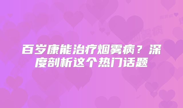 百岁康能治疗烟雾病？深度剖析这个热门话题