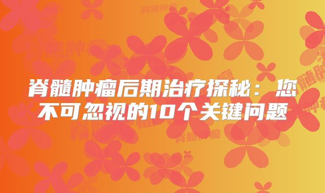脊髓肿瘤后期治疗探秘：您不可忽视的10个关键问题