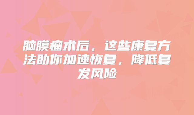 脑膜瘤术后，这些康复方法助你加速恢复，降低复发风险