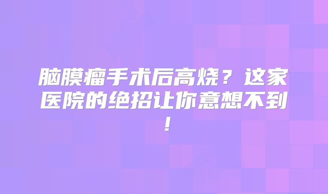 脑膜瘤手术后高烧？这家医院的绝招让你意想不到！