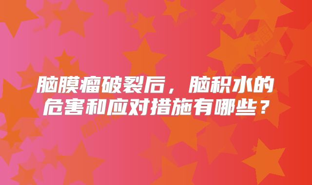 脑膜瘤破裂后，脑积水的危害和应对措施有哪些？
