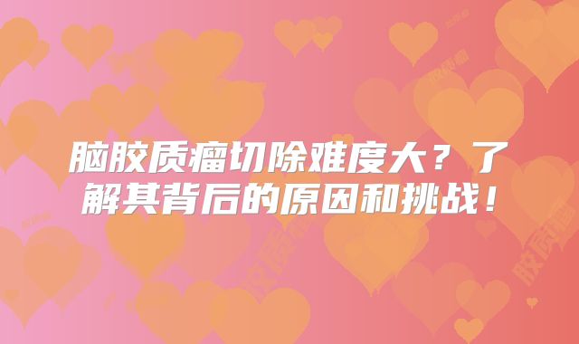 脑胶质瘤切除难度大？了解其背后的原因和挑战！