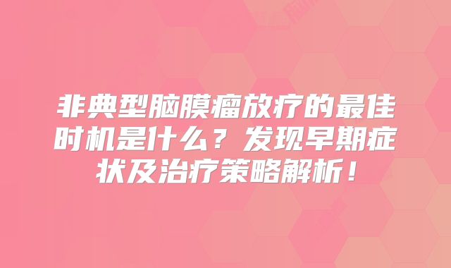 非典型脑膜瘤放疗的最佳时机是什么？发现早期症状及治疗策略解析！