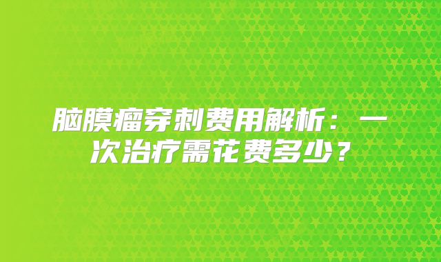 脑膜瘤穿刺费用解析：一次治疗需花费多少？