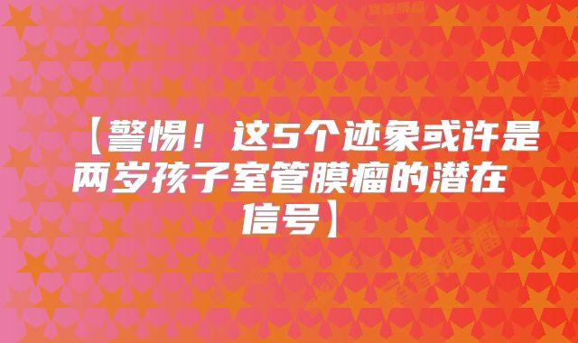 【警惕！这5个迹象或许是两岁孩子室管膜瘤的潜在信号】