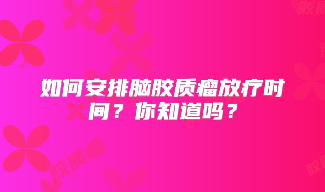 如何安排脑胶质瘤放疗时间？你知道吗？