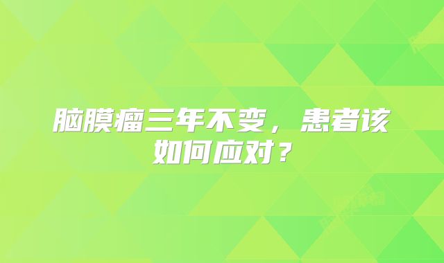 脑膜瘤三年不变，患者该如何应对？