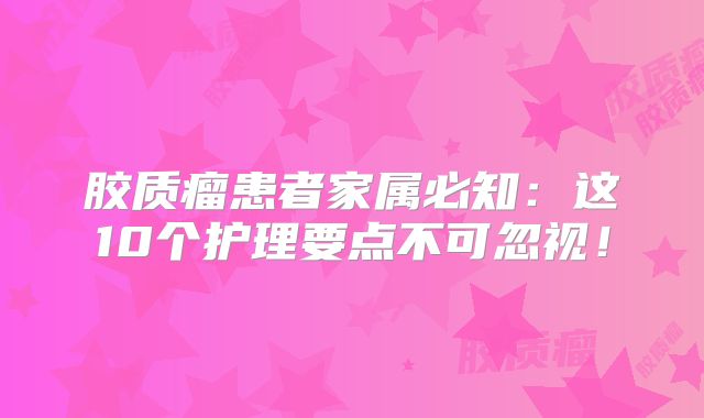 胶质瘤患者家属必知：这10个护理要点不可忽视！
