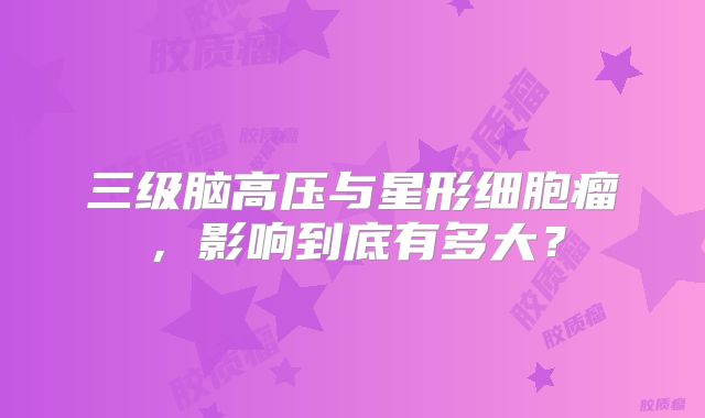 三级脑高压与星形细胞瘤，影响到底有多大？