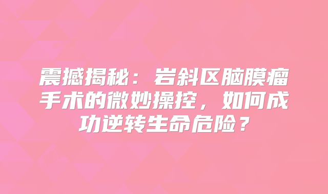 震撼揭秘：岩斜区脑膜瘤手术的微妙操控，如何成功逆转生命危险？