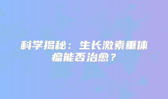 科学揭秘：生长激素垂体瘤能否治愈？