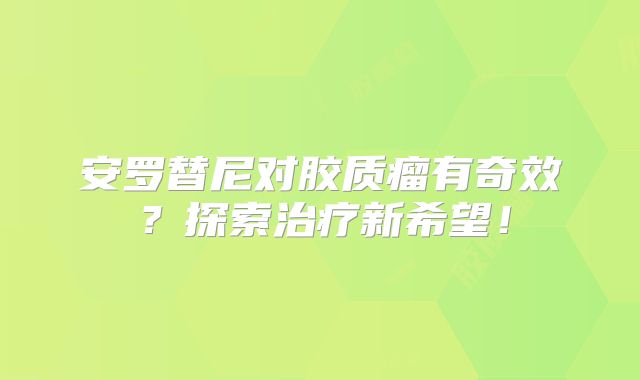 安罗替尼对胶质瘤有奇效？探索治疗新希望！