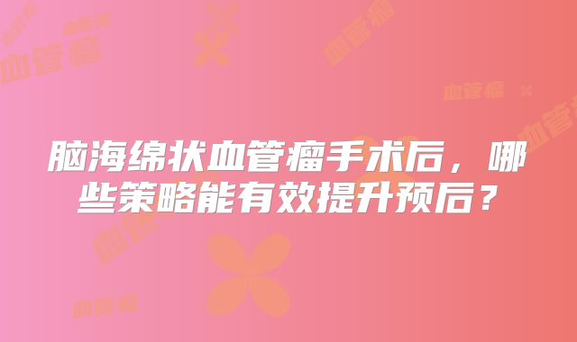 脑海绵状血管瘤手术后，哪些策略能有效提升预后？