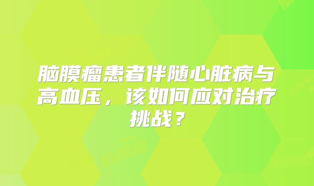 脑膜瘤患者伴随心脏病与高血压，该如何应对治疗挑战？